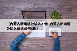 【内蒙古新增境外输入27例,内蒙古新增境外输入确诊病例5例】