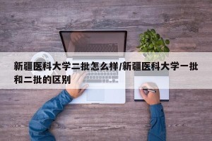 新疆医科大学二批怎么样/新疆医科大学一批和二批的区别