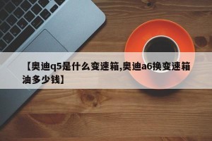 【奥迪q5是什么变速箱,奥迪a6换变速箱油多少钱】