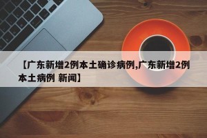 【广东新增2例本土确诊病例,广东新增2例本土病例 新闻】