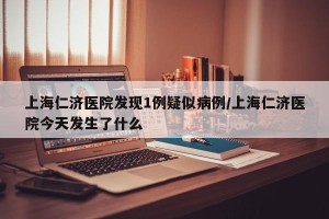 上海仁济医院发现1例疑似病例/上海仁济医院今天发生了什么