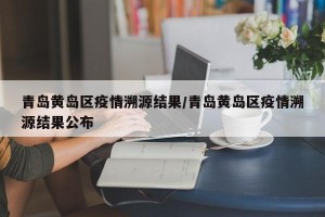 青岛黄岛区疫情溯源结果/青岛黄岛区疫情溯源结果公布