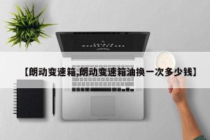 【朗动变速箱,朗动变速箱油换一次多少钱】