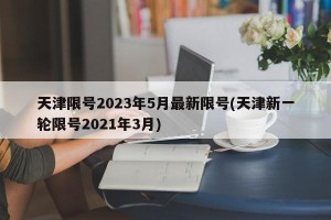 天津限号2023年5月最新限号(天津新一轮限号2021年3月)