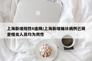 上海新增阳性6连降/上海新增确诊病例已筛查相关人员均为阴性