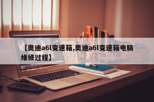【奥迪a6l变速箱,奥迪a6l变速箱电脑维修过程】