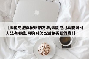 【天能电池真假识别方法,天能电池真假识别方法有哪些,网购时怎么避免买到假货?】