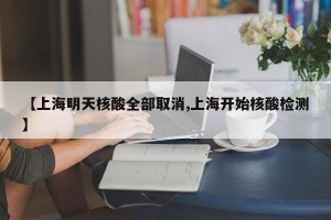 【上海明天核酸全部取消,上海开始核酸检测】