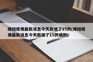 绵阳疫情最新消息今天新增了15例(绵阳疫情最新消息今天新增了15例病例)