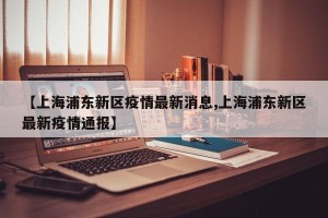 【上海浦东新区疫情最新消息,上海浦东新区最新疫情通报】