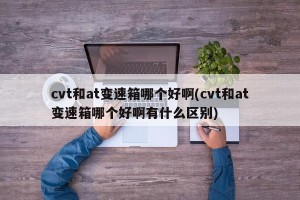 cvt和at变速箱哪个好啊(cvt和at变速箱哪个好啊有什么区别)