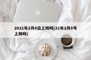 2021年2月6日上班吗(21年2月6号上班吗)