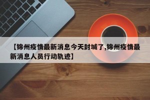 【锦州疫情最新消息今天封城了,锦州疫情最新消息人员行动轨迹】