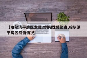 【哈尔滨平房区发现2例阳性感染者,哈尔滨平房区疫情情况】