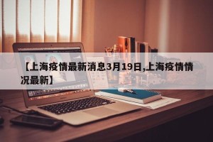 【上海疫情最新消息3月19日,上海疫情情况最新】