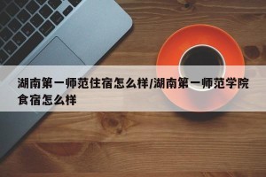 湖南第一师范住宿怎么样/湖南第一师范学院食宿怎么样