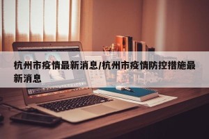 杭州市疫情最新消息/杭州市疫情防控措施最新消息