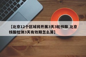 【北京12个区域将开展3天3轮核酸,北京核酸检测3天有效期怎么算】