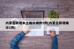 内蒙古新增本土确诊病例5例(内蒙古新增确诊1例)