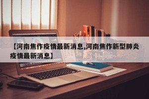 【河南焦作疫情最新消息,河南焦作新型肺炎疫情最新消息】