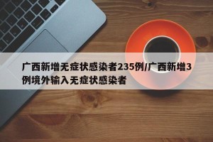 广西新增无症状感染者235例/广西新增3例境外输入无症状感染者