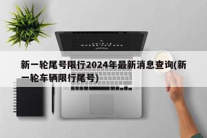 新一轮尾号限行2024年最新消息查询(新一轮车辆限行尾号)