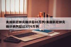 美国新冠肺炎确诊超86万例/美国新冠肺炎确诊病例超过3770万例