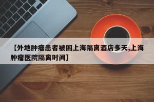 【外地肿瘤患者被困上海隔离酒店多天,上海肿瘤医院隔离时间】
