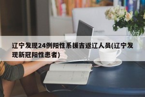 辽宁发现24例阳性系援吉返辽人员(辽宁发现新冠阳性患者)