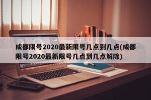 成都限号2020最新限号几点到几点(成都限号2020最新限号几点到几点解除)