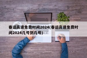 春运高速免费时间2024(春运高速免费时间2024几号到几号)