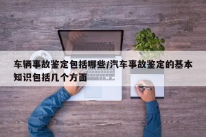 车辆事故鉴定包括哪些/汽车事故鉴定的基本知识包括几个方面