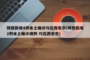 陕西新增4例本土确诊均在西安市(陕西新增2例本土确诊病例 均在西安市)