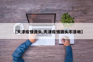 【天津疫情源头,天津疫情源头不清晰】