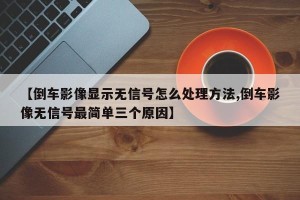 【倒车影像显示无信号怎么处理方法,倒车影像无信号最简单三个原因】