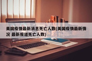 美国疫情最新消息死亡人数(美国疫情最新情况 最新报道死亡人数)