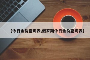 【今日金价查询表,俄罗斯今日金价查询表】