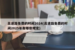 高速路免费的时间2024(高速路免费的时间2025年有哪些规定)