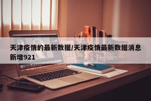 天津疫情的最新数据/天津疫情最新数据消息新增921