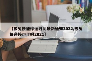 【极兔快递停运时间最新通知2022,极兔快递停运了吗2021】