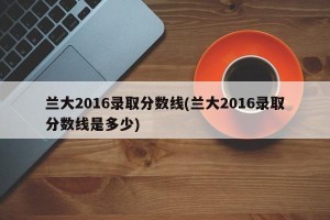 兰大2016录取分数线(兰大2016录取分数线是多少)