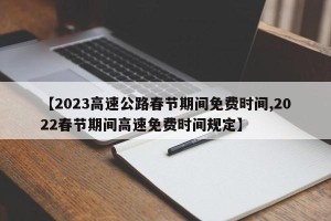 【2023高速公路春节期间免费时间,2022春节期间高速免费时间规定】