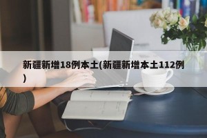 新疆新增18例本土(新疆新增本土112例)
