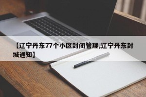 【辽宁丹东77个小区封闭管理,辽宁丹东封城通知】