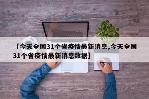 【今天全国31个省疫情最新消息,今天全国31个省疫情最新消息数据】