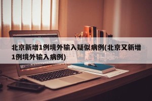 北京新增1例境外输入疑似病例(北京又新增1例境外输入病例)