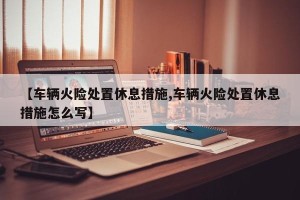 【车辆火险处置休息措施,车辆火险处置休息措施怎么写】
