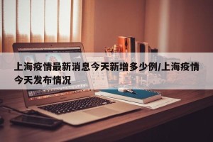 上海疫情最新消息今天新增多少例/上海疫情今天发布情况