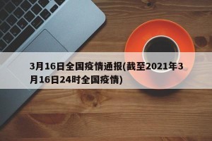 3月16日全国疫情通报(截至2021年3月16日24时全国疫情)