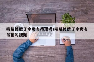 精装修房子拿房有吊顶吗/精装修房子拿房有吊顶吗视频